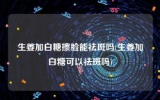 生姜加白糖擦脸能祛斑吗(生姜加白糖可以祛斑吗)