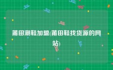 莆田潮鞋加盟(莆田鞋找货源的网站)