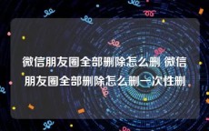 微信朋友圈全部删除怎么删 微信朋友圈全部删除怎么删一次性删