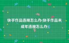 快手作品违规怎么办(快手作品未成年违规怎么办)