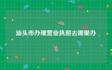 汕头市办理营业执照去哪里办