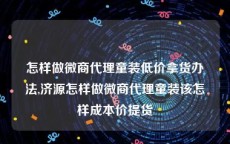 怎样做微商代理童装低价拿货办法,济源怎样做微商代理童装该怎样成本价提货