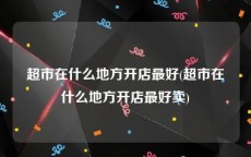 超市在什么地方开店最好(超市在什么地方开店最好卖)