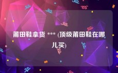 莆田鞋拿货 *** (顶级莆田鞋在哪儿买)