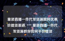 童装直播一件代发货源限时优惠价提货渠道, *** 童装直播一件代发货源教你如何平价提货