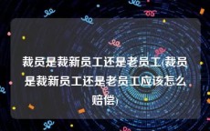 裁员是裁新员工还是老员工(裁员是裁新员工还是老员工应该怎么赔偿)