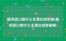 超市进口做什么生意比较好做(超市进口做什么生意比较好做呢)