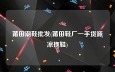 莆田潮鞋批发(莆田鞋厂一手货源凉拖鞋)