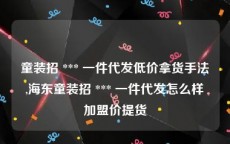 童装招 *** 一件代发低价拿货手法,海东童装招 *** 一件代发怎么样加盟价提货