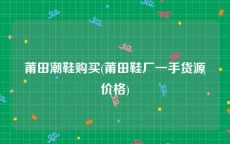 莆田潮鞋购买(莆田鞋厂一手货源价格)