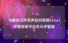 马斯克公开发声反对禁用TikTok！尽管自家平台会从中受益