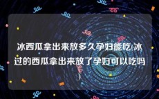 冰西瓜拿出来放多久孕妇能吃(冰过的西瓜拿出来放了孕妇可以吃吗)
