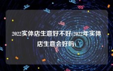2022实体店生意好不好(2022年实体店生意会好吗)