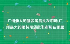 广州最大的服装尾货批发市场(广州最大的服装尾货批发市场在哪里)