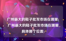 广州最大的鞋子批发市场在哪里(广州最大的鞋子批发市场在哪里具体哪个位置)