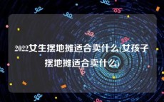 2022女生摆地摊适合卖什么(女孩子摆地摊适合卖什么)