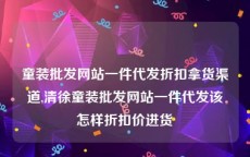 童装批发网站一件代发折扣拿货渠道,清徐童装批发网站一件代发该怎样折扣价进货