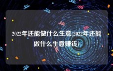 2022年还能做什么生意(2022年还能做什么生意赚钱)
