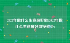 2022年做什么生意最好做(2022年做什么生意最好做投资少)