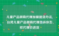 儿童产品微商代理加盟提货办法,台湾儿童产品微商代理告诉你怎样代理价进货