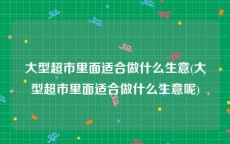 大型超市里面适合做什么生意(大型超市里面适合做什么生意呢)