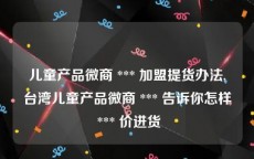 儿童产品微商 *** 加盟提货办法,台湾儿童产品微商 *** 告诉你怎样 *** 价进货
