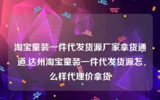淘宝童装一件代发货源厂家拿货通道,达州淘宝童装一件代发货源怎么样代理价拿货