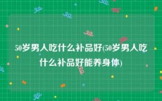 50岁男人吃什么补品好(50岁男人吃什么补品好能养身体)