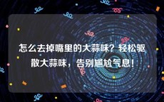 怎么去掉嘴里的大蒜味？轻松驱散大蒜味，告别尴尬气息！