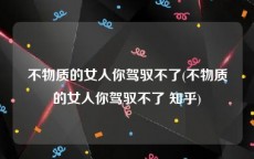 不物质的女人你驾驭不了(不物质的女人你驾驭不了 知乎)