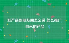 发产品到朋友圈怎么说 怎么推广自己的产品