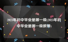 2023年初中毕业是哪一级(2023年初中毕业是哪一级教师)