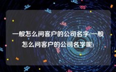 一般怎么问客户的公司名字(一般怎么问客户的公司名字呢)