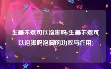 生姜不煮可以泡脚吗(生姜不煮可以泡脚吗泡脚的功效与作用)