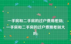 一手房和二手房的过户费用差别(一手房和二手房的过户费用差别大吗)