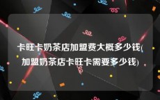卡旺卡奶茶店加盟费大概多少钱(加盟奶茶店卡旺卡需要多少钱)