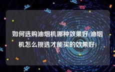 如何选购油烟机哪种效果好(油烟机怎么挑选才能买的效果好)