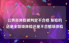 公务员体检被判定不合格 复检的话是全部项体检还是不合格项体检