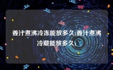 姜汁煮沸冷冻能放多久(姜汁煮沸冷藏能放多久)