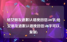 给女朋友道歉认错挽回信500字(给女朋友道歉认错挽回信500字可以复制)