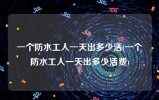 一个防水工人一天出多少活(一个防水工人一天出多少活费)