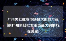 广州男鞋批发市场最大的地方在哪(广州男鞋批发市场最大的地方在哪里)