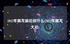 2022年属龙最忌做什么(2022年属龙大忌)