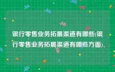 银行零售业务拓展渠道有哪些(银行零售业务拓展渠道有哪些方面)