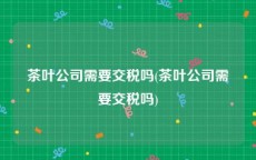 茶叶公司需要交税吗(茶叶公司需要交税吗)