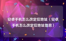 安卓手机怎么改定位地址〈安卓手机怎么改定位地址信息〉