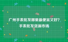 广州手表批发哪里最便宜又好？手表批发货源市场