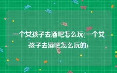 一个女孩子去酒吧怎么玩(一个女孩子去酒吧怎么玩的)