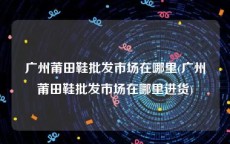 广州莆田鞋批发市场在哪里(广州莆田鞋批发市场在哪里进货)