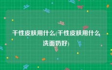 干性皮肤用什么(干性皮肤用什么洗面奶好)